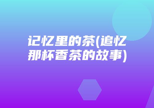 记忆里的茶(追忆那杯香茶的故事)