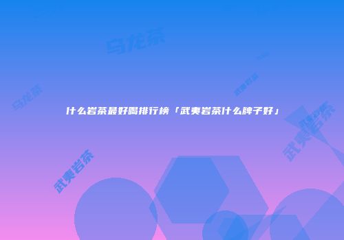 什么岩茶最好喝排行榜「武夷岩茶什么牌子好」