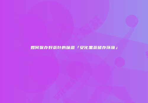 如何保存好茶叶的味道「安化黑茶储存环境」