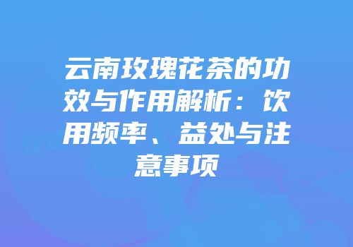 云南玫瑰花茶的功效与作用解析：饮用频率、益处与注意事项