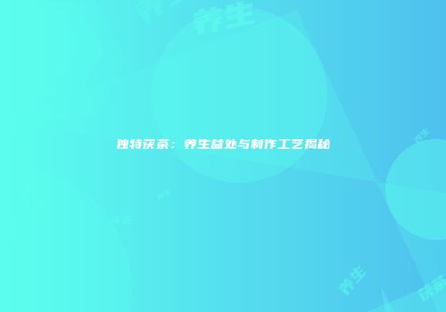 独特茯茶：养生益处与制作工艺揭秘
