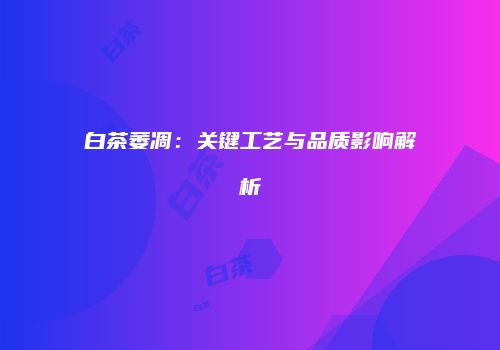 白茶萎凋：关键工艺与品质影响解析