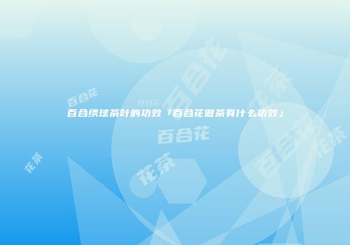 百合绣球茶叶的功效「百合花做茶有什么功效」