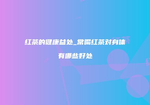 红茶的健康益处_常喝红茶对身体有哪些好处