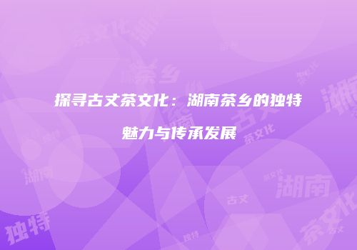 探寻古丈茶文化：湖南茶乡的独特魅力与传承发展