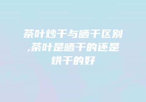 茶叶炒干与晒干区别,茶叶是晒干的还是烘干的好