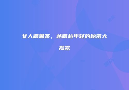 女人喝黑茶，越喝越年轻的秘密大揭露
