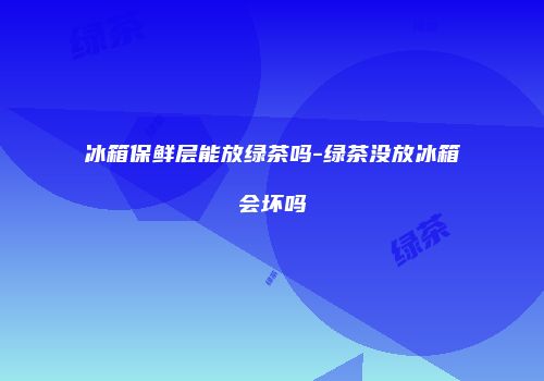 冰箱保鲜层能放绿茶吗-绿茶没放冰箱会坏吗