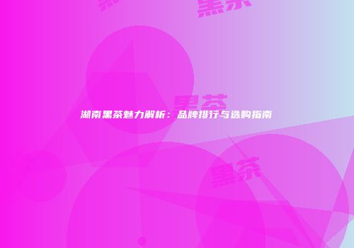 湖南黑茶魅力解析：品牌排行与选购指南