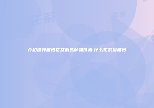 介绍世界名贵花茶的品种和价格,什么花茶最名贵