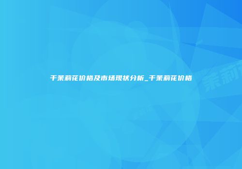 干茉莉花价格及市场现状分析_干茉莉花价格