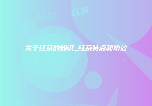关于红茶的知识_红茶特点和功效