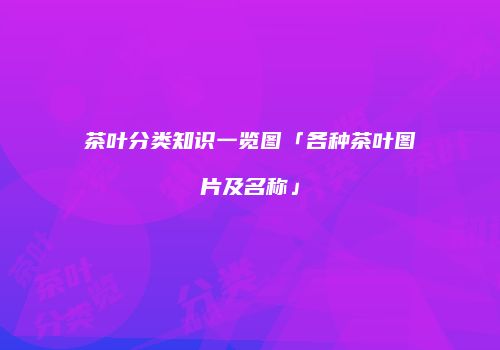 茶叶分类知识一览图「各种茶叶图片及名称」
