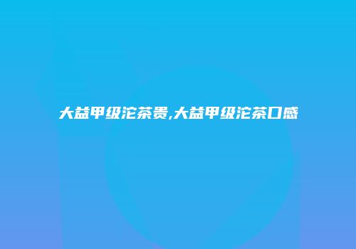 大益甲级沱茶贵,大益甲级沱茶口感