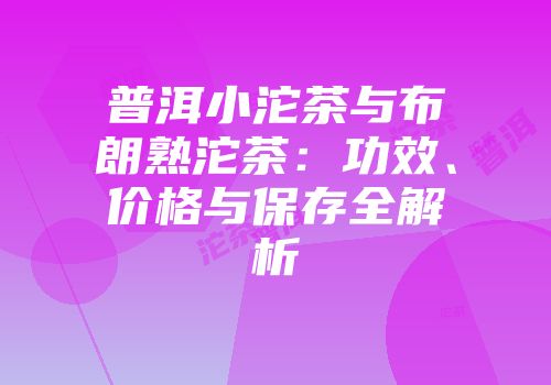 普洱小沱茶与布朗熟沱茶：功效、价格与保存全解析