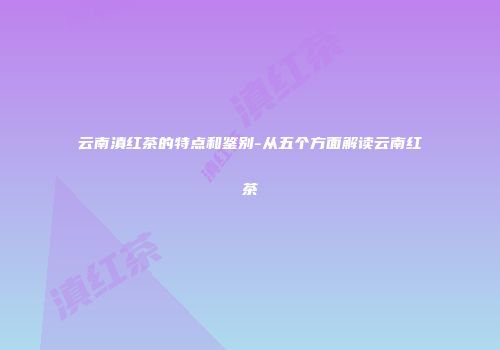 云南滇红茶的特点和鉴别-从五个方面解读云南红茶