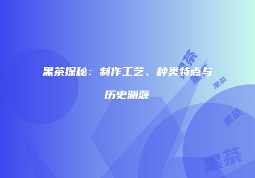黑茶探秘：制作工艺、种类特点与历史渊源