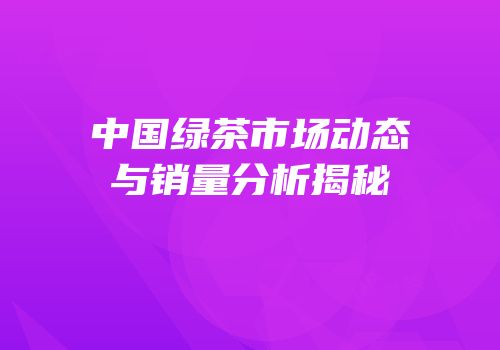 中国绿茶市场动态与销量分析揭秘