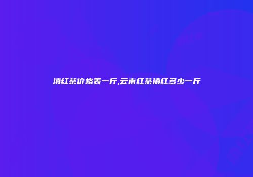 滇红茶价格表一斤,云南红茶滇红多少一斤