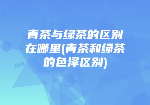青茶与绿茶的区别在哪里(青茶和绿茶的色泽区别)