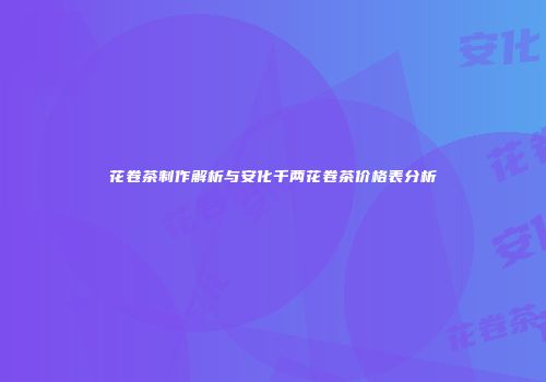 花卷茶制作解析与安化千两花卷茶价格表分析
