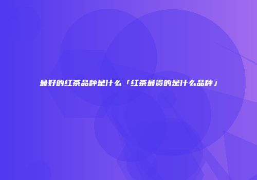 最好的红茶品种是什么「红茶最贵的是什么品种」