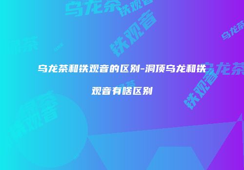 乌龙茶和铁观音的区别-洞顶乌龙和铁观音有啥区别