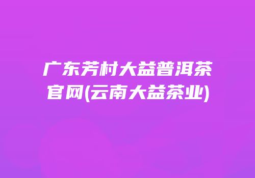 广东芳村大益普洱茶官网(云南大益茶业)