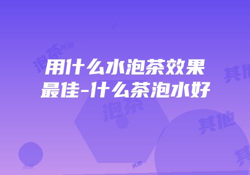 用什么水泡茶效果最佳-什么茶泡水好