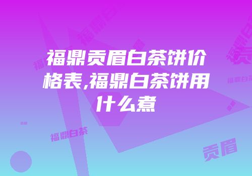 福鼎贡眉白茶饼价格表,福鼎白茶饼用什么煮