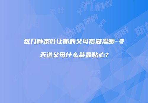 这几种茶叶让你的父母倍感温暖-冬天送父母什么茶最贴心？
