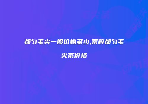 都匀毛尖一般价格多少,蒂粹都匀毛尖茶价格