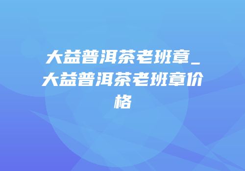 大益普洱茶老班章_大益普洱茶老班章价格