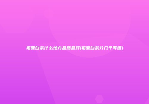 福鼎白茶什么地方品质最好(福鼎白茶分几个等级)