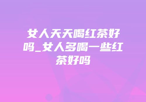 女人天天喝红茶好吗_女人多喝一些红茶好吗