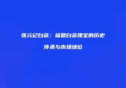 张元记白茶：福鼎白茶瑰宝的历史传承与市场地位