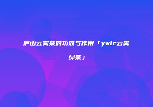 庐山云雾茶的功效与作用「ywlc云雾绿茶」
