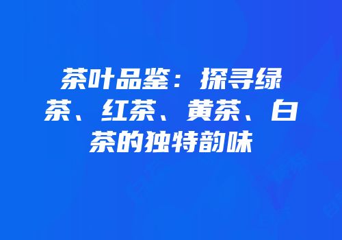茶叶品鉴：探寻绿茶、红茶、黄茶、白茶的独特韵味
