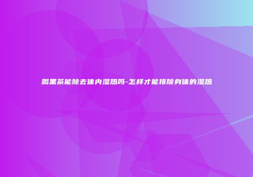 喝黑茶能除去体内湿热吗-怎样才能排除身体的湿热