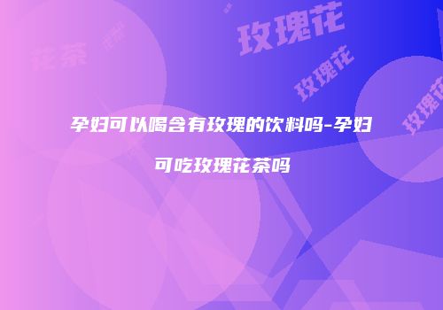 孕妇可以喝含有玫瑰的饮料吗-孕妇可吃玫瑰花茶吗