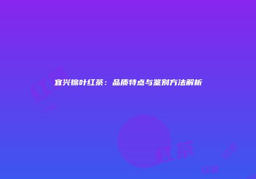 宜兴锦叶红茶：品质特点与鉴别方法解析