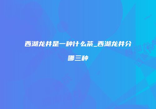 西湖龙井是一种什么茶_西湖龙井分哪三种