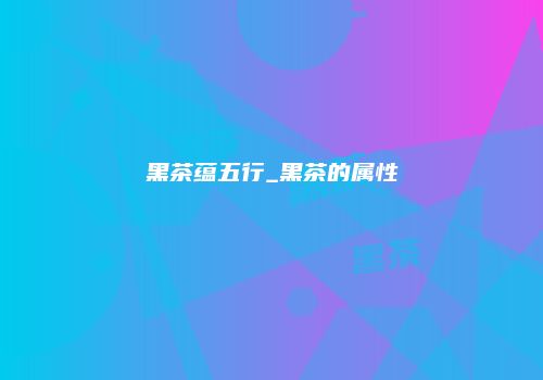 黑茶蕴五行_黑茶的属性