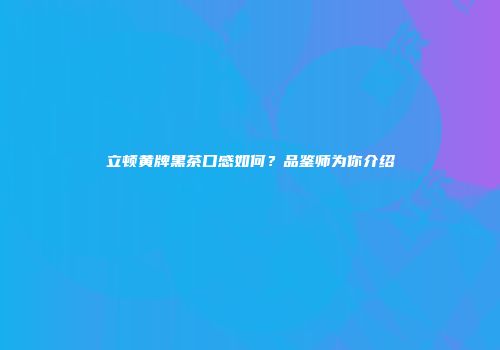 立顿黄牌黑茶口感如何？品鉴师为你介绍