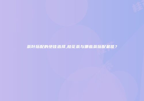 茶叶搭配的绝佳选择,桂花茶与哪些茶搭配最佳？