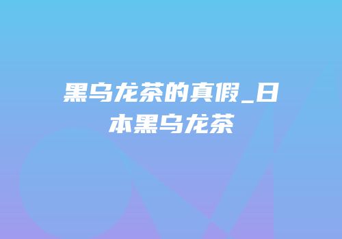 黑乌龙茶的真假_日本黑乌龙茶