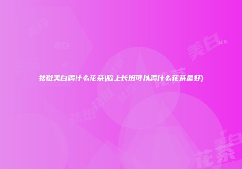 祛斑美白喝什么花茶(脸上长斑可以喝什么花茶最好)