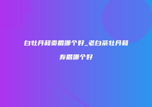白牡丹和贡眉哪个好_老白茶牡丹和寿眉哪个好