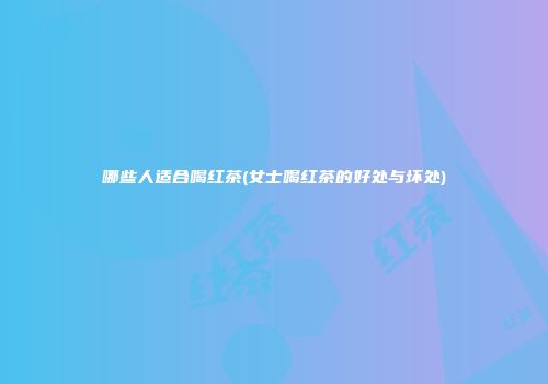 哪些人适合喝红茶(女士喝红茶的好处与坏处)
