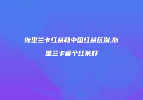斯里兰卡红茶和中国红茶区别,斯里兰卡哪个红茶好